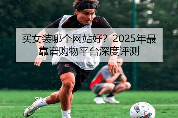 买女装哪个网站好？2025年最靠谱购物平台深度评测