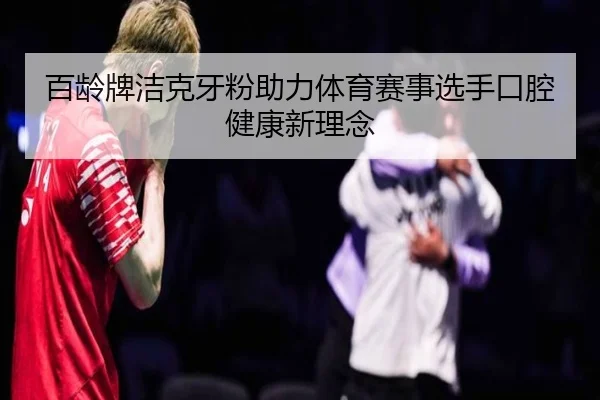 百龄牌洁克牙粉助力体育赛事选手口腔健康新理念